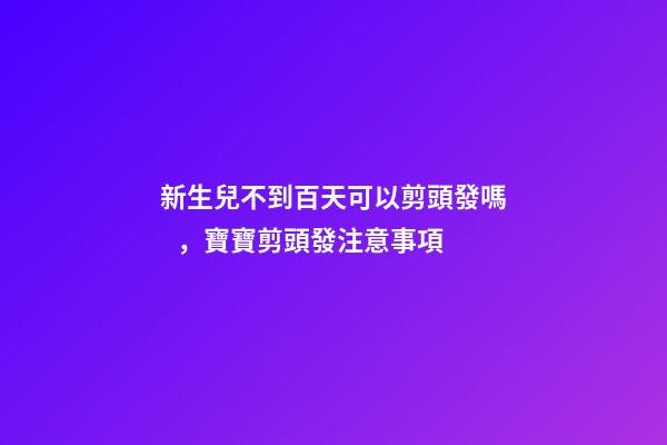 新生兒不到百天可以剪頭發嗎，寶寶剪頭發注意事項